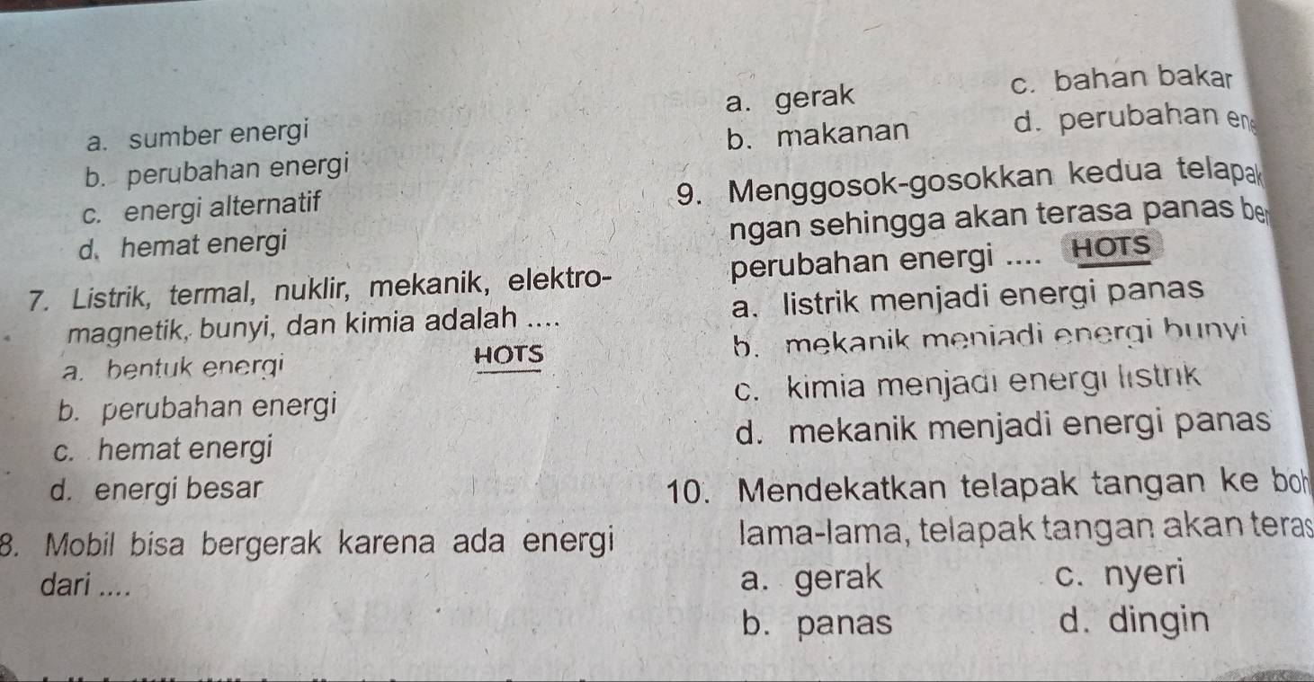 c. bahan bakar
a. sumber energi a. gerak
b. makanan d. perubahan en
b. perubahan energi
c. energi alternatif
9. Menggosok-gosokkan kedua telap
d. hemat energi
ngan sehingga akan terasa panas be
7. Listrik, termal, nuklir, mekanik, elektro- perubahan energi .... HOTS
magnetik, bunyi, dan kimia adalah .... a. listrik menjadi energi panas
a. bentuk energi b. mekanik meniadi energi bunyi
HOTS
b. perubahan energi c. kimia menjadi energi listrik
c. hemat energi d. mekanik menjadi energi panas
d. energi besar 10. Mendekatkan telapak tangan ke bo
8. Mobil bisa bergerak karena ada energi lama-lama, telapak tangan akan teras
dari .... a. gerak c. nyeri
b. panas d. dingin