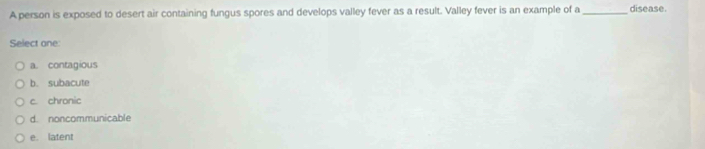 A person is exposed to desert air containing fungus spores and develops valley fever as a result. Valley fever is an example of a _disease.
Select one
a. contagious
b. subacute
c. chronic
d. noncommunicable
e. latent