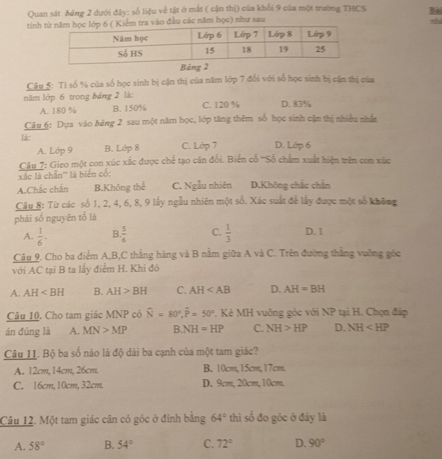 Quan sát bảng 2 dưới đây: số liệu về tật ở mất ( cận thị) của khổi 9 của một trường THCS Bài
tinh o đầu các năm học) như sau shì
Bảng 2
Câu 5: Tỉ số % của số học sinh bị cận thị của năm lớp 7 đối với số học sinh bị cận thị của
năm lớp 6 trong bảng 2 là: D. 83%
A. 180 % B. 150% C. 120 %
Câu 6: Dựa vào bảng 2 sau một năm học, lớp tăng thêm số học sinh cận thị nhiều nhân
là: D. Lớp 6
A. Lớp 9 B. Lớp 8 C. Lớp 7
Câu 7: Gieo một con xúc xắc được chế tạo cân đổi. Biến cố '''Số chẩm xuất hiện trên con xức
xác là chần'' là biển cố:
A.Chắc chắn B.Không thể C. Ngẫu nhiên D.Không chắc chắn
Câu 8: Từ các số 1, 2, 4, 6, 8, 9 lấy ngẫu nhiên một số. Xác suất để lấy được một số không
phải số nguyên tố là
A.  1/6 · B  5/6  C.  1/3  D. 1
Câu 9. Cho ba điểm A,B,C thẳng hàng và B nằm giữa A và C. Trên đường thẳng vuỡng gốc
với AC tại B ta lấy điểm H. Khi đó
A. AH B. AH>BH C. AH D. AH=BH
Câu 10. Cho tam giác MNP có widehat N=80°,widehat P=50° *. Kẻ MH vuông góc với NP tại H. Chọn đáp
án đúng là A. MN>MP B NH=HP C. NH>HP D. NH
Câu 11. Bộ ba số nào là độ dài ba cạnh của một tam giác?
A. 12cm, 14cm, 26cm. B. 10cm,15cm,17cm.
C. 16cm, 10cm, 32cm. D. 9cm, 20cm, 10cm.
Câu 12. Một tam giác cân có góc ở đinh bằng 64° thì số đo góc ở đáy là
A. 58° B. 54° C. 72° D. 90°