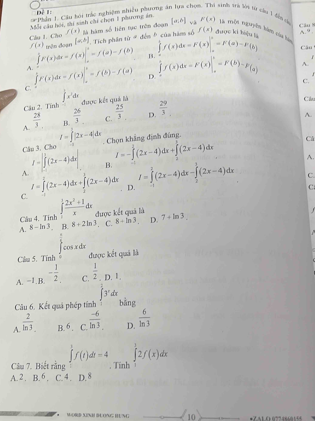 Đề 1:
Phần 1. Câu hỏi trắc nghiệm nhiều phương ái chọr sinh trả lời từ câu 1 đến cầu
Mỗi câu hỏi, thí sinh chỉ chọn 1 phương án.
Câu 8
Câu 1. Cho f(x) là hàm số liên tục trên đoạn [a;b] và F(x) là một nguyên hàm của hàn
f(x) trên đoan [a;b]. Tích phân từ ª đến b của hàm số f(x) được kí hiện
A.9.
A. ∈tlimits _a^(bF(x)dx=f(x)|_a^b=f(a)-f(b)
∈tlimits _a^bf(x)dx=F(x)|_a^b=F(a)-F(b)
Câu
B. ∈tlimits _a^bf(x)dx=F(x)|_a^b=F(b)-F(a)
I
C. ∈tlimits _a^bF(x)dx=f(x)|_a^b=f(b)-f(a)
A.
D.
I
C.
Câu 2. Tính ∈tlimits _(-1)^1x^2)dx được kết quả là
Câu
A.  28/3 .
B.  26/3 
C.  25/3 .
D.  29/3 .
A.
I=∈tlimits^3|2x-4|dx
Câu 3. Cho -1 . Chọn khẳng định đúng.
I=-∈tlimits^2(2x(2x-4)dx+∈tlimits _2^(3(2x-4)dx
Câ
A.
I=|∈tlimits ^3)(2x-4)dx| B. I=∈tlimits _1^(2(2x-4)dx-∈tlimits _2^3(2x-4)dx
C.
A. I=∈tlimits ^2)(2x-4)dx+∈tlimits _0^(3(2x-4)dx D.
C
C. -1
Câu 4. Tính ∈tlimits _1^3frac 2x^2)+1xdx được kết quả là
1
A. 8-ln 3. B. 8+2ln 3. C. 8+ln 3 D. 7+ln 3
∈tlimits _0^((frac π)6)cos xdx
Câu 5. Tính được kết quả là
C.
A. −1.B. - 1/2 .  1/2 . D. 1.
∈tlimits _1^(23^x)dx
Câu 6. Kết quả phép tính bằng
A.  2/ln 3  B. 6 . C.  (-6)/ln 3 . D.  6/ln 3 
∈tlimits _1^3f(t)dt=4 ∈tlimits _1^32f(x)dx
Câu 7. Biết rằng . Tính
A. 2 . B. 6 . C. 4 . D. 8
. WORD XINH DUONG HUNG 10 •ZALO 0774860155