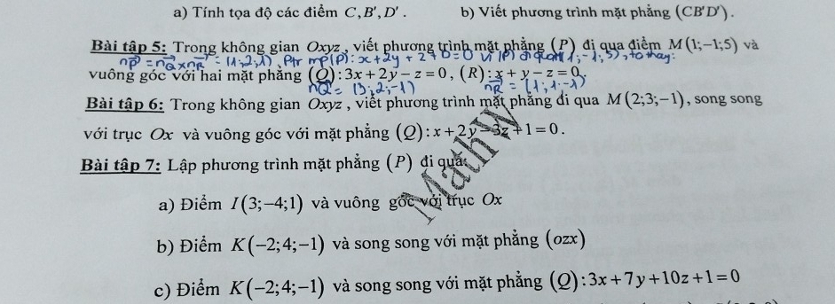 Tính tọa độ các điểm , B', D'. b) Viết phương trình mặt phẳng (CB'D'). 
Bài tập 5: Trong không gian Oxyz , viết phương trình mặt phẳng (P) đị qua điểm M(1;-1;5) và
v-z=(
vuông óc với hai mặt phăn . ( 
Bài tập 6: Trong không gian Oxyz , viết phương trình mặt phẳng đi qua M(2;3;-1) , song song 
với trục Ox và vuông góc với mặt phẳng (Q): x+2y-3z+1=0. 
Bài tập 7: Lập phương trình mặt phẳng (P) đi quác 
a) Điểm I(3;-4;1) và vuông gốc với trục Ox
b) Điểm K(-2;4;-1) và song song với mặt phẳng (ozx) 
c) Điểm K(-2;4;-1) và song song với mặt phẳng (Q): 3x+7y+10z+1=0