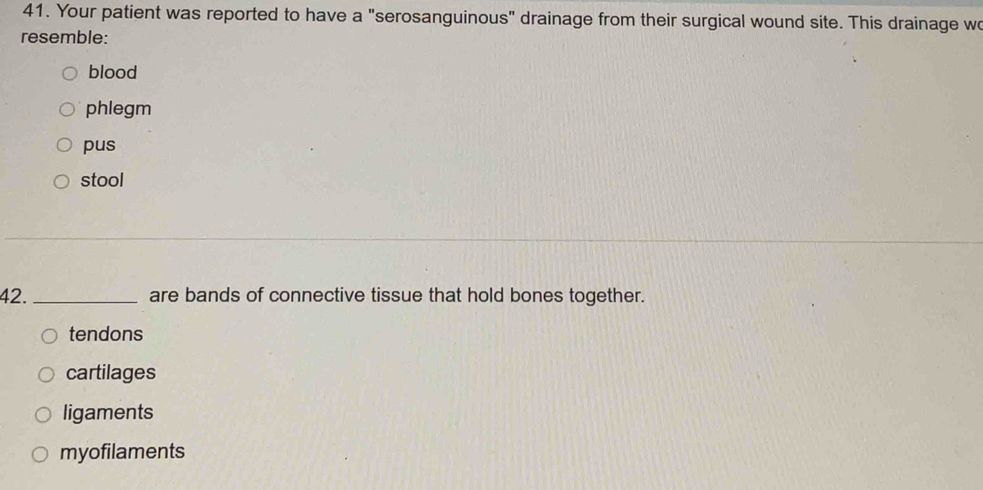 Your patient was reported to have a "serosanguinous" drainage from their surgical wound site. This drainage wo
resemble:
blood
phlegm
pus
stool
42. _are bands of connective tissue that hold bones together.
tendons
cartilages
ligaments
myofilaments