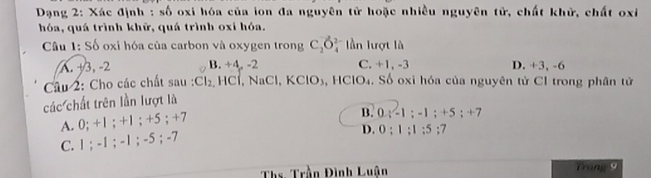 Dạng 2: Xác định : _5( 6 oxi hóa của ion đa nguyên tử hoặc nhiều nguyên tử, chất khử, chất oxi
hóa, quá trình khữ, quá trình oxi hóa.
Câu 1: Số oxi hóa của carbon và oxygen trong C_2O_4^((2-) lần lượt là
A. +3, -2 B. +4, -2 C. +1, -3 D. +3, -6
Câu 2: Cho các chất sau : Cl_2) HCl, NaCl, KClO₃, HClO₄. Số oxỉ hóa của nguyên tử Cl trong phân tử
các chất trên lần lượt là
A. 0; +1; +1; +5; +7
B. 0; -1; -1; +5; +7
C. 1; -1; -1; -5; -7
D. 0; 1; 1; 5; 7
Ths. Trần Đình Luận Trong9