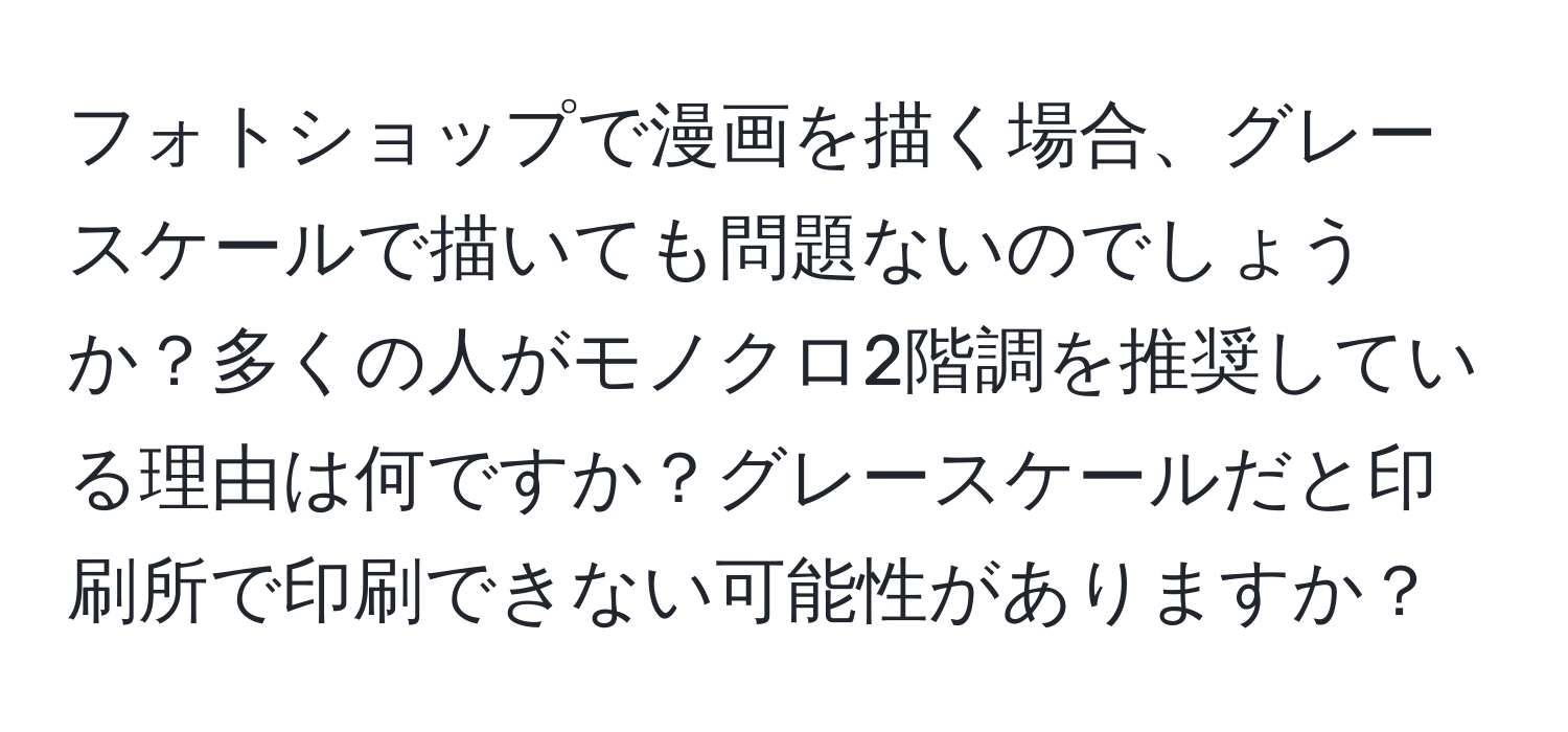 フォトショップで漫画を描く場合、グレースケールで描いても問題ないのでしょうか？多くの人がモノクロ2階調を推奨している理由は何ですか？グレースケールだと印刷所で印刷できない可能性がありますか？