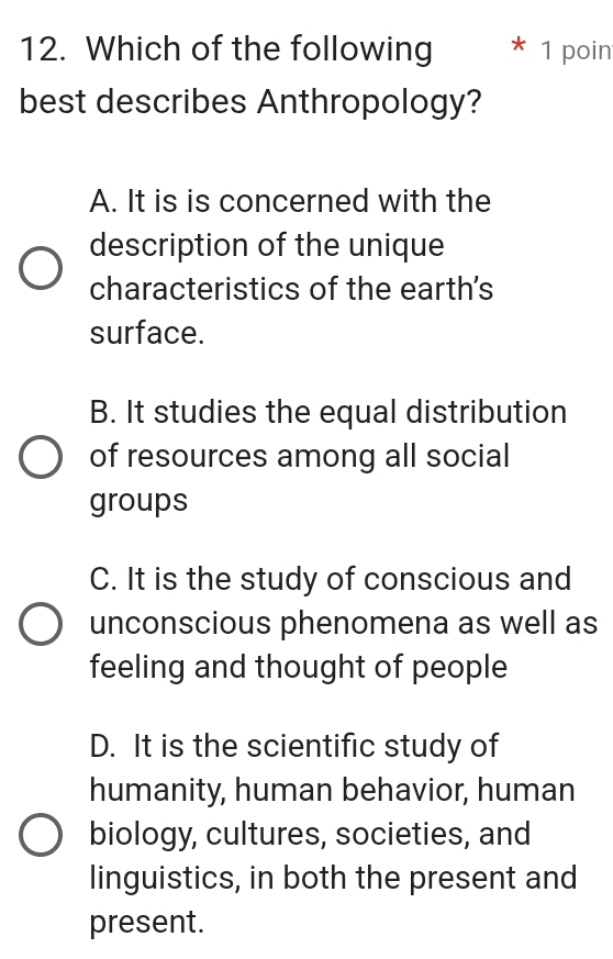 Which of the following 1 poin
best describes Anthropology?
A. It is is concerned with the
description of the unique
characteristics of the earth's
surface.
B. It studies the equal distribution
of resources among all social
groups
C. It is the study of conscious and
unconscious phenomena as well as
feeling and thought of people
D. It is the scientific study of
humanity, human behavior, human
biology, cultures, societies, and
linguistics, in both the present and
present.