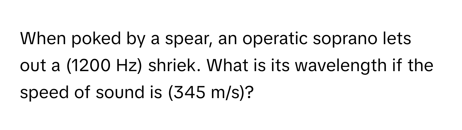 When poked by a spear, an operatic soprano lets out a (1200 Hz) shriek. What is its wavelength if the speed of sound is (345 m/s)?