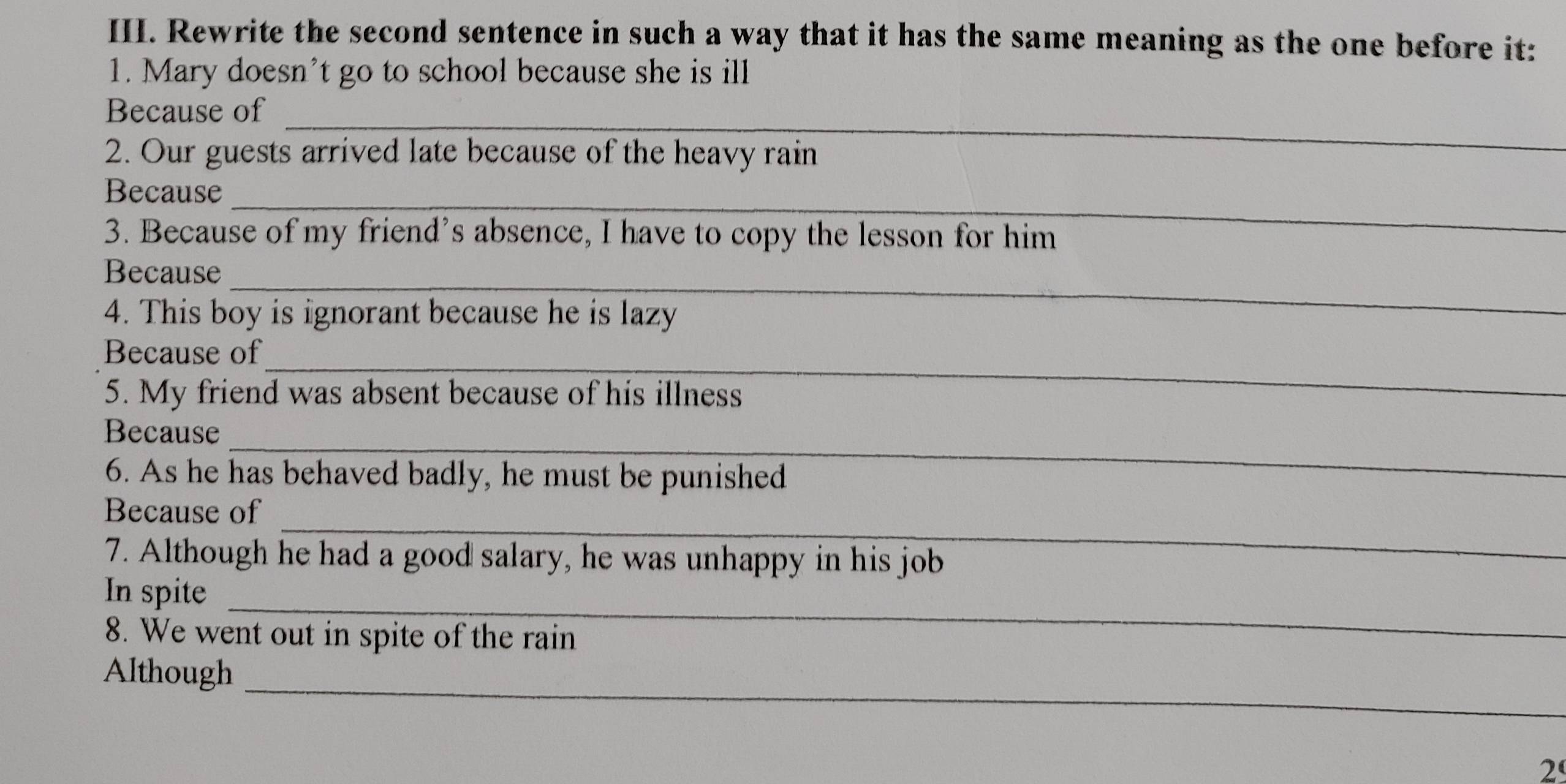 Rewrite the second sentence in such a way that it has the same meaning as the one before it: 
1. Mary doesn’t go to school because she is ill 
Because of_ 
2. Our guests arrived late because of the heavy rain 
_ 
Because 
3. Because of my friend’s absence, I have to copy the lesson for him 
Because_ 
4. This boy is ignorant because he is lazy 
Because of_ 
5. My friend was absent because of his illness 
_ 
Because 
6. As he has behaved badly, he must be punished 
_ 
Because of 
7. Although he had a good salary, he was unhappy in his job 
_ 
In spite 
8. We went out in spite of the rain 
_ 
Although 
2º