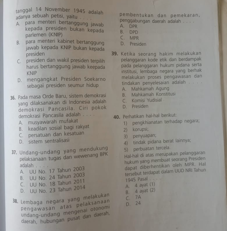 tanggal 14 November 1945 adalah pembentukan dan pemekaran,
adanya sebuah petisi, yaitu . . .
A. para menteri bertanggung jawab penggabungan daerah adalah . . . .
A. DPR
kepada presiden bukan kepada B. DPD
parlemen (KNIP) C. MPR
B. para menteri kabinet bertanggung D. Presiden
jawab kepada KNIP bukan kepada
presiden 39. Ketika seorang hakim melakukan
C. presiden dan wakil presiden terpilih pelanggaran kode etik dan berdampak
harus bertanggung jawab keepada pada pelanggaran hukum pidana serta
KNIP institusi, lembaga negara yang berhak
D. mengangkat Presiden Soekarno melakukan proses pengawasan dan
tindakan penyelesaian adalah . . . .
sebagai presiden seumur hidup A. Mahkamah Agung
36. Pada masa Orde Baru, sistem demokrasi B. Mahkamah Konstitusi
yang dilaksanakan di Indonesia adalah C. Komisi Yudisial
demokrasi Pancasila. Ciri pokok D. Presiden
demokrasi Pancasila adalah . . . .
A. musyawarah mufakat 40. Perhatikan hal-hal berikut:
B. keadilan sosial bagi rakyat 1) pengkhianatan terhadap negara;
C. persatuan dan kesatuan 2) korupsi;
D. sistem sentralisasi 3) penyuapan;
4) tindak pidana berat lainnya;
37. Undang-undang yang mendukung 5) perbuatan tercela.
pelaksanaan tugas dan wewenang BPK Hal-hal di atas merupakan pelanggaran
hukum yang membuat seorang Presiden
adalah . . . .
A. UU No. 17 Tahun 2003 dapat diberhentikan oleh MPR. Hal
B. UU No. 24 Tahun 2003 tersebut terdapat dalam UUD NRI Tahun
C. UU No. 18 Tahun 2011 1945 Pasal .
D. UU No. 23 Tahun 2014 A. 4 ayat (1)
38. Lembaga negara yang melakuka C. 7A B. 4 ayat (2)
pengawasan atas pelaksanaan
undang-undang mengenai otonomi D. 24
daerah, hubungan pusat dan daerah,