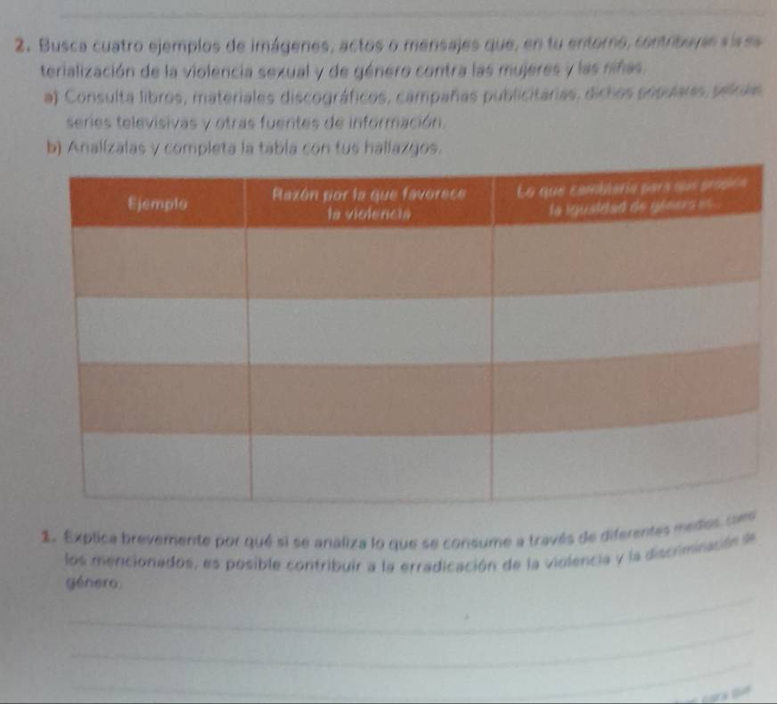 Busca cuatro ejemplos de imágenes, actos o mensajes que, en tu entorno, contribuyie sises 
terialización de la violencia sexual y de género contra las mujeres y las niñas. 
a) Consulta libros, materiales discográficos, campañas publicitarias, dichos populars, sekae 
series televisivas y otras fuentes de información. 
b) Analízalas y completa la tabla con tus hallazgos. 
1. Explica brevemente por qué si se analiza lo que se consume a través de diferentas mede 
los mencionados, es posible contribuir a la erradicación de la violencia y la discriminación de 
_ 
génera 
_ 
_ 
_