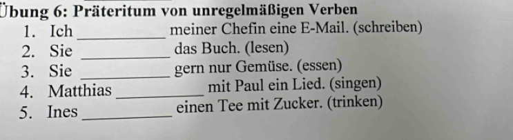 Übung 6: Präteritum von unregelmäßigen Verben 
1. Ich _meiner Chefin eine E-Mail. (schreiben) 
2. Sie _das Buch. (lesen) 
3. Sie _gern nur Gemüse. (essen) 
4. Matthias _mit Paul ein Lied. (singen) 
5. Ines _einen Tee mit Zucker. (trinken)