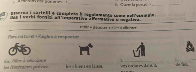 Achetons des pommes! → 
_6. Ouvre la porte!_ 
Osserva i cartelli e completa il regolamento come nell'esempio. 
18 Usa i verbi forniti all'imperativo affermativo o negativo. 
tenir * déposer » aller • allumer 
Parc naturel & Règles à respecter 
Ex. Allez à vélo dans 1. _2._ 
3._ 
les itinéraires prévus. les chiens en laisse. vos ordures dans la de feu.