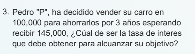 Pedro "P", ha decidido vender su carro en
100,000 para ahorrarlos por 3 años esperando 
recibir 145,000, ¿Cúal de ser la tasa de interes 
que debe obtener para alcuanzar su objetivo?