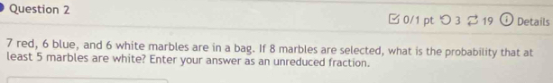 [ 0/1 pt つ 3 ? 19 ① Details
7 red, 6 blue, and 6 white marbles are in a bag. If 8 marbles are selected, what is the probability that at 
least 5 marbles are white? Enter your answer as an unreduced fraction.