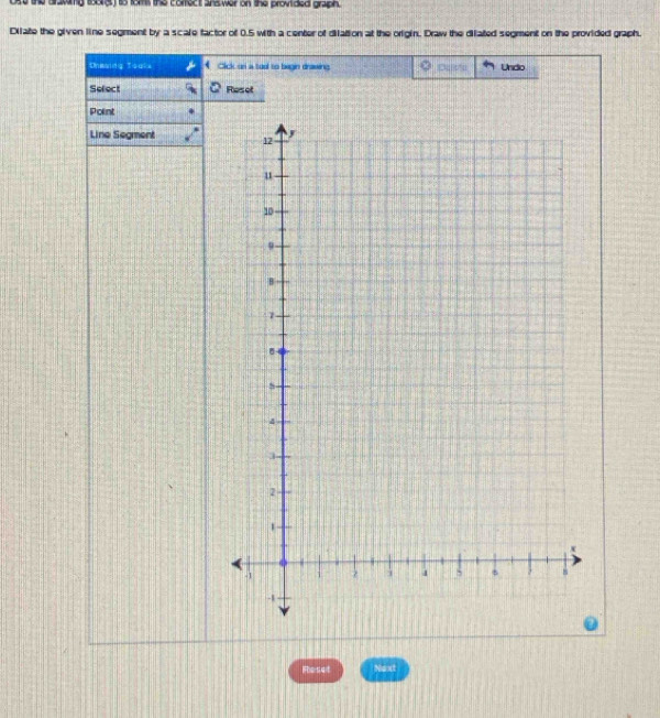 ose the drawng toong) io fom the corfect ans wer on the provided graph. 
Dilate the given line segment by a scale factor of 0.5 with a center of dilation at the origin. Draw the dilated segment on the provided graph. 
theing Toaks Cick on a tool to begin draving Undo 
Select Reset 
Point 
Line Segment 
Rloset Next