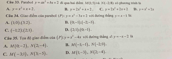 Parabol y=ax^2+bx+2 đi qua hai điểm M(1;5) và N(-2:8) có phương trình là
A. y=x^2+x+2. B. y=2x^2+x+2. C. y=2x^2+2x+2 D. y=x^2+2x
Câu 34. Giao điểm của parabol (P):y=x^2-3x+2 với đường thẳng y=x-1 là:
A. (1;0);(3;2). B. (0;-1);(-2;-3).
C. (-1;2);(2;1). D. (2;1);(0;-1). 
Câu 35. Tọa độ giao điểm cia(P):y=x^2-4x với đường thẳng d:y=-x-2 là
A. M(0;-2), N(2;-4). B. M(-1;-1), N(-2;0).
C. M(-3;1), N(3;-5). D. M(1;-3), N(2;-4).