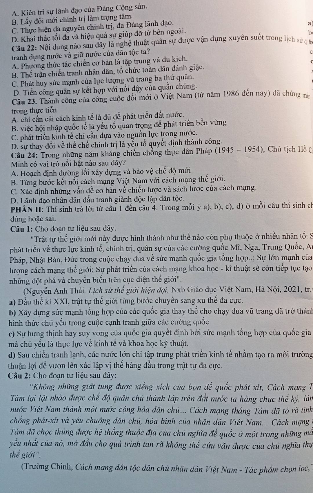 A. Kiên trì sự lãnh đạo của Đảng Cộng sản.
B. Lấy đổi mới chính trị làm trọng tâm.
C. Thực hiện đa nguyên chính trị, đa Đảng lãnh đạo.
a)
D. Khai thác tối đa và hiệu quả sự giúp đỡ từ bên ngoài.
b
Câu 22: Nội dung nào sau đây là nghệ thuật quân sự được vận dụng xuyên suốt trong lịch sử  b
tranh dựng nước và giữ nước của dân tộc ta?
c
A. Phương thức tác chiến cơ bản là tập trung và du kích.
B. Thế trận chiến tranh nhân dân, tổ chức toàn dân đánh giặc.
C. Phát huy sức mạnh của lực lượng vũ trang ba thứ quân.
D. Tiến công quân sự kết hợp với nổi dậy của quần chúng.
Câu 23. Thành công của công cuộc đổi mới ở Việt Nam (từ năm 1986 đến nay) đã chứng mim
trong thực tiễn
A. chỉ cần cải cách kinh tế là đủ để phát triển đất nước.
B. việc hội nhập quốc tế là yếu tố quan trọng để phát triển bền vững
C. phát triển kinh tế chi cần dựa vào nguồn lực trong nước.
D. sự thay đổi về thể chế chính trị là yếu tố quyết định thành công.
Câu 24: Trong những năm kháng chiến chổng thực dân Pháp (1945 - 1954), Chủ tịch Hồ C
Minh có vai trò nổi bật nào sau đây?
A. Hoạch định đường lối xây dựng và bảo vệ chế độ mới.
B. Từng bước kết nối cách mạng Việt Nam với cách mạng thế giới.
C. Xác định những vấn đề cơ bản về chiến lược và sách lược của cách mạng.
D. Lãnh đạo nhân dân đấu tranh giành độc lập dân tộc.
PHẢN II: Thí sinh trả lời từ câu 1 đến câu 4. Trong mỗi ý a), b), c), d) ở mỗi câu thí sinh ch
đúng hoặc sai.
Câu 1: Cho đoạn tư liệu sau đây.
'Trật tự thế giới mới này được hình thành như thế nào còn phụ thuộc ở nhiều nhân tố: S
phát triển về thực lực kinh tế, chính trị, quân sự của các cường quốc Mĩ, Nga, Trung Quốc, A:
Pháp, Nhật Bản, Đức trong cuộc chạy đua về sức mạnh quốc gia tổng hợp..; Sự lớn mạnh của
lượng cách mạng thế giới; Sự phát triển của cách mạng khoa học - kĩ thuật sẽ còn tiếp tục tạo
những đột phá và chuyển biến trên cục diện thế giới".
(Nguyễn Anh Thái, Lịch sử thế giới hiện đại, Nxb Giáo dục Việt Nam, Hà Nội, 2021, tr..
a) Đầu thế kỉ XXI, trật tự thế giới từng bước chuyển sang xu thế đa cực.
b) Xây dựng sức mạnh tổng hợp của các quốc gia thay thế cho chạy đua vũ trang đã trở thành
hình thức chủ yếu trong cuộc cạnh tranh giữa các cường quốc.
c) Sự hưng thịnh hay suy vong của quốc gia quyết định bởi sức mạnh tổng hợp của quốc gia
mà chủ yếu là thực lực về kinh tế và khoa học kỹ thuật.
d) Sau chiến tranh lạnh, các nước lớn chỉ tập trung phát triển kinh tế nhằm tạo ra môi trường
thuận lợi để vươn lên xác lập vị thế hàng đầu trong trật tự đa cực.
Câu 2: Cho đoạn tư liệu sau đây:
*Không những giật tung được xiềng xích của bọn đế quốc phát xít, Cách mạng 1
Tám lại lật nhào được chế độ quân chủ thành lập trên đất nước ta hàng chục thế kỳ, làm
ước Việt Nam thành một nước cộng hòa dân chủ... Cách mạng tháng Tám đã tò rõ tinh
chống phát-xít và yêu chuộng dân chủ, hòa bình của nhân dân Việt Nam... Cách mạng
Tám đã chọc thủng được hệ thống thuộc địa của chủ nghĩa đế quốc ở một trong những mẫắ
yếu nhất của nó, mở đầu cho quá trình tan rã không thể cứu vãn được của chủ nghĩa thự
thế giới ''.
(Trường Chinh, Cách mạng dân tộc dân chủ nhân dân Việt Nam - Tác phầm chọn lọc,''
