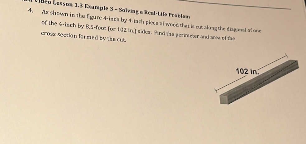 Vileo Lesson 1.3 Example 3 - Solving a Real-Life Problem 
4. As shown in the figure 4-inch by 4-inch piece of wood that is cut along the diagonal of one 
of the 4-inch by 8.5-foot (or 102 in.) sides. Find the perimeter and area of the 
cross section formed by the cut.