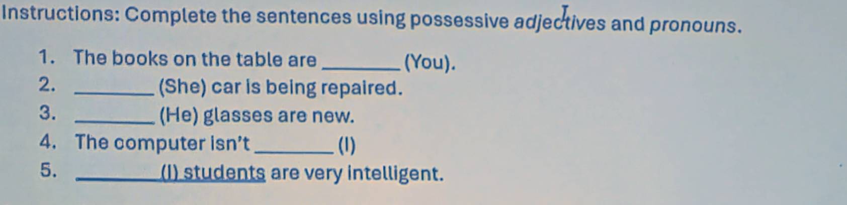 Instructions: Complete the sentences using possessive adjectives and pronouns. 
1. The books on the table are_ 
(You). 
2. _(She) car is being repaired. 
3. _(He) glasses are new. 
4. The computer isn’t _(1) 
5. _(I) students are very intelligent.