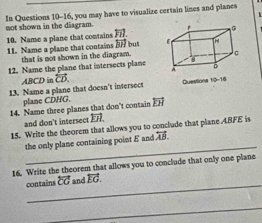 In Questions 10-16, you may have to visualize certain lines and planes 
1 
not shown in the diagram. 
10. Name a plane that contains overleftrightarrow FH. 
11. Name a plane that contains overleftrightarrow BH but 
that is not shown in the diagram. 
12. Name the plane that intersects plane
ABCD in overleftrightarrow CD. 
13. Name a plane that doesn’t intersect Questions 10-16 
plane CDHG. 
14. Name three planes that don’t contain overleftrightarrow EH
and don’t intersect overleftrightarrow EH. 
15. Write the theorem that allows you to conclude that plane ABFE is 
_ 
the only plane containing point E and overleftrightarrow AB. 
16. Write the theorem that allows you to conclude that only one plane 
_ 
contains overleftrightarrow CG and overleftrightarrow EG. 
_