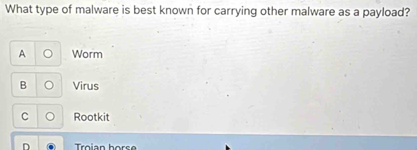 What type of malware is best known for carrying other malware as a payload?
A Worm
B Virus
C Rootkit
Troian hors