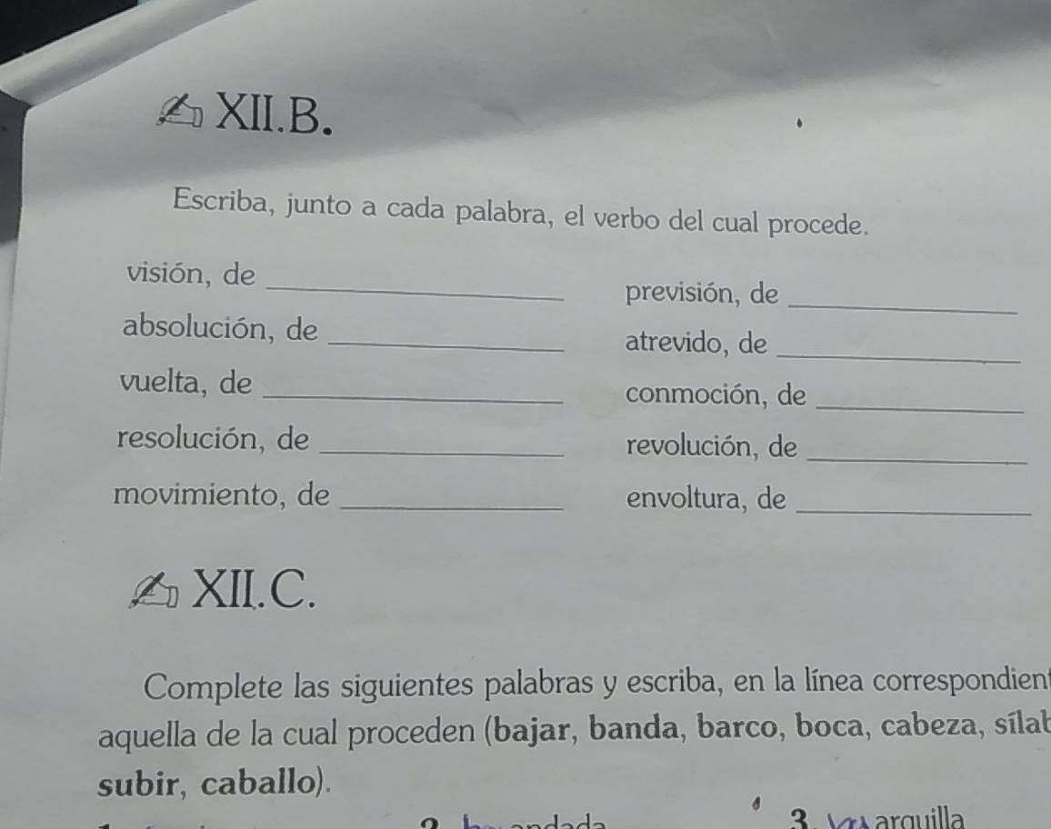 XII.B. 
Escriba, junto a cada palabra, el verbo del cual procede. 
visión, de 
_ 
previsión, de_ 
absolución, de _atrevido, de_ 
vuelta, de _conmoción, de_ 
resolución, de _revolución, de_ 
movimiento, de _envoltura, de_ 
XII.C. 
Complete las siguientes palabras y escriba, en la línea correspondien 
aquella de la cual proceden (bajar, banda, barco, boca, cabeza, sílab 
subir, caballo). 
3 Vaarguilla