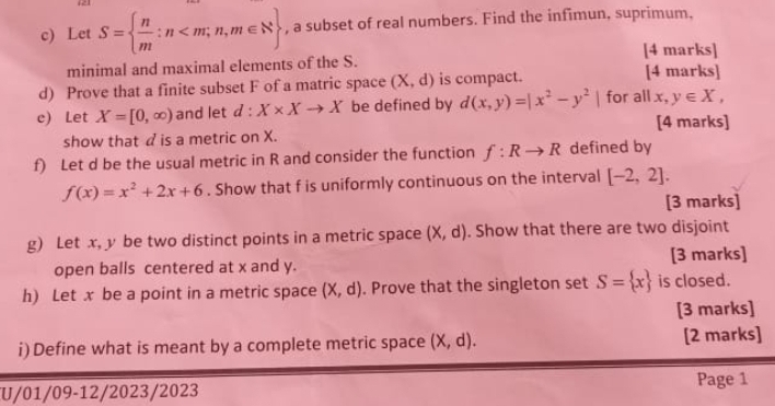 Let S=  n/m :n , a subset of real numbers. Find the infimun, suprimum. 
[4 marks] 
minimal and maximal elements of the S. [4 marks] 
d) Prove that a finite subset F of a matric space (X,d) is compact. 
c) Let X=[0,∈fty ) and let d:X* Xto X be defined by d(x,y)=|x^2-y^2| for all x, y∈ X, 
[4 marks] 
show that d is a metric on X. 
f) Let d be the usual metric in R and consider the function f:Rto R defined by
f(x)=x^2+2x+6. Show that f is uniformly continuous on the interval [-2,2]. 
[3 marks] 
g) Let x, y be two distinct points in a metric space (X,d). Show that there are two disjoint 
open balls centered at x and y. [3 marks] 
h) Let x be a point in a metric space (X,d). Prove that the singleton set S= x is closed. 
[3 marks] 
i) Define what is meant by a complete metric space (X,d). [2 marks] 
Page 1 
U/01/09-12/2023/2023