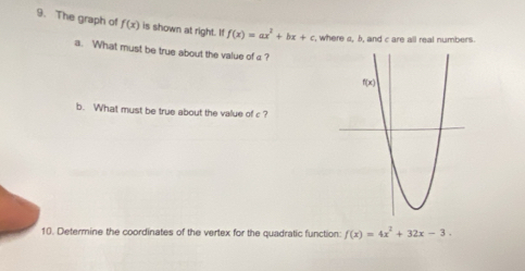 The graph of f(x) is shown at right. If f(x)=ax^2+bx+c , where c, b, and c are all real numbers.
a. What must be true about the value of c ?
b. What must be true about the value of c ?
10. Determine the coordinates of the vertex for the quadratic function: f(x)=4x^2+32x-3.