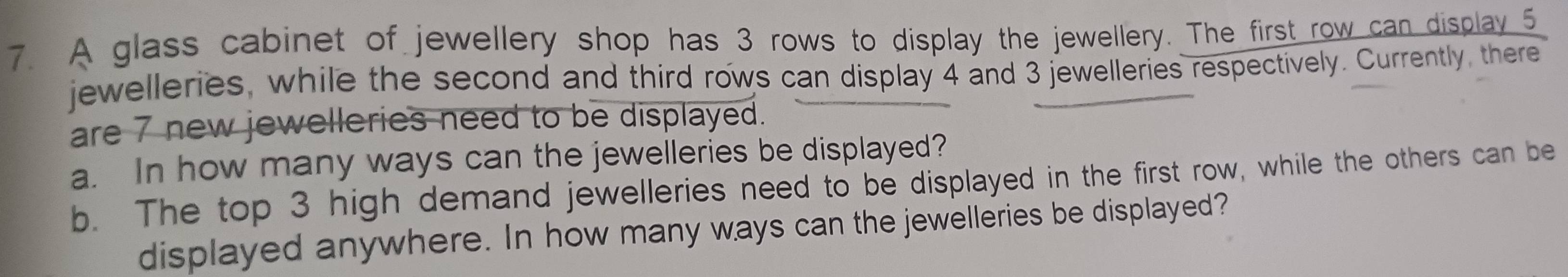 A glass cabinet of jewellery shop has 3 rows to display the jewellery. The first row can display 5
jewelleries, while the second and third rows can display 4 and 3 jewelleries respectively. Currently, there 
are 7 new jewelleries need to be displayed. 
a. In how many ways can the jewelleries be displayed? 
b. The top 3 high demand jewelleries need to be displayed in the first row, while the others can be 
displayed anywhere. In how many ways can the jewelleries be displayed?