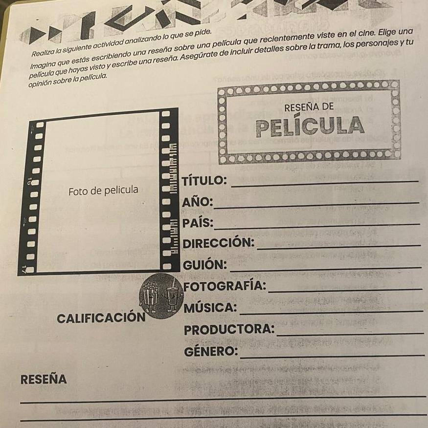 Realiza la siguiente activid 
Imagina que estás escribiendo una reseña sobre una pel 
película que hayas visto y escribe una reseña. Asegúrate de incluir detalles sobre la trama, los perso 
opinión sobre la película. 
RESEñA DE 
película 
__ 
Foto de pelicula Título:_ 
Año:_ 
País:_ 
DIRECCIÓN:_ 
GUIÓN:_ 
FOTOGRAFÍA:_ 
MÚSICA:_ 
Calificación 
PRODUCTORA:_ 
GÉNERO:_ 
RESEÑA 
__ 
_ 
_