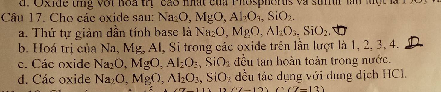 Oxide ứng với hoa trị cáo nhất của Phosphorus và sulfur làn luột
Câu 17. Cho các oxide sau: Na_2O, MgO, Al_2O_3, SiO_2.
a. Thứ tự giảm dần tính base là Na_2O, MgO, Al_2O_3, SiO_2.
b. Hoá trị của Na, Mg, Al, Si trong các oxide trên lần lượt là 1, 2, 3, 4.
c. Các oxide Na_2O, MgO, Al_2O_3, SiO_2 đều tan hoàn toàn trong nước.
d. Các oxide Na_2O, MgO, Al_2O_3 Si O_2 đều tác dụng với dung dịch HCl.
(7-12)(7-13)