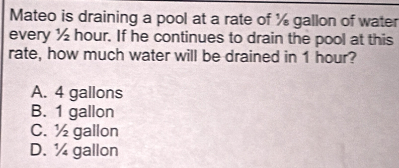 Mateo is draining a pool at a rate of ½ gallon of water
every ½ hour. If he continues to drain the pool at this
rate, how much water will be drained in 1 hour?
A. 4 gallons
B. 1 gallon
C. ½ gallon
D. ½ gallon