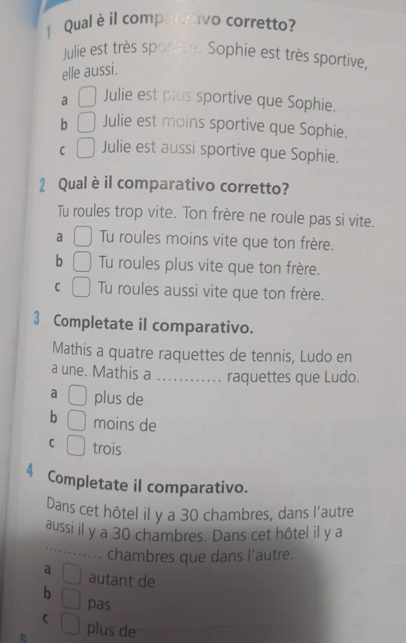 Qual è il comparativo corretto?
Julie est très sportive. Sophie est très sportive,
elle aussi.
a
Julie est plus sportive que Sophie.
b Julie est moins sportive que Sophie.
C Julie est aussi sportive que Sophie.
2 Qual èil comparativo corretto?
Tu roules trop vite. Ton frère ne roule pas si vite.
a Tu roules moins vite que ton frère.
b Tu roules plus vite que ton frère.
C Tu roules aussi vite que ton frère.
3 Completate il comparativo.
Mathis a quatre raquettes de tennis, Ludo en
a une. Mathis a . . . ......... raquettes que Ludo.
a plus de
b moins de
C trois
4 Completate il comparativo.
Dans cet hôtel il y a 30 chambres, dans l'autre
aussi il y a 30 chambres. Dans cet hôtel il y a
. . chambres que dans l'autre.
a autant de
b
pas
C plus de