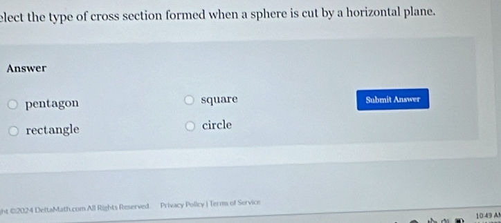elect the type of cross section formed when a sphere is cut by a horizontal plane.
Answer
pentagon square Submit Answer
rectangle circle
ght ©2024 DeltaMath.com All Rights Reserved. Privacy Policy | Terms of Service
10:49 AM