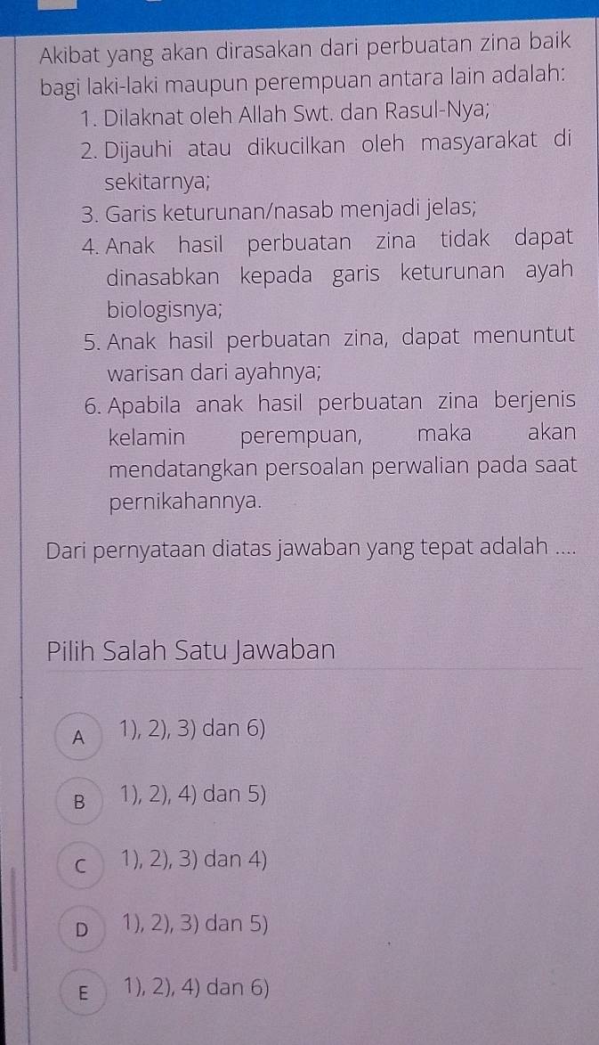 Akibat yang akan dirasakan dari perbuatan zina baik
bagi laki-laki maupun perempuan antara lain adalah:
1. Dilaknat oleh Allah Swt. dan Rasul-Nya;
2. Dijauhi atau dikucilkan oleh masyarakat di
sekitarnya;
3. Garis keturunan/nasab menjadi jelas;
4. Anak hasil perbuatan zina tidak dapat
dinasabkan kepada garis keturunan ayah
biologisnya;
5. Anak hasil perbuatan zina, dapat menuntut
warisan dari ayahnya;
6. Apabila anak hasil perbuatan zina berjenis
kelamin perempuan, maka akan
mendatangkan persoalan perwalian pada saat
pernikahannya.
Dari pernyataan diatas jawaban yang tepat adalah ....
Pilih Salah Satu Jawaban
A a 1), 2), 3) dan 6)
B 1), 2), 4) dan 5)
C 1), 2), 3) dan 4)
D 1), 2), 3) dan 5)
E 1), 2), 4) dan 6)