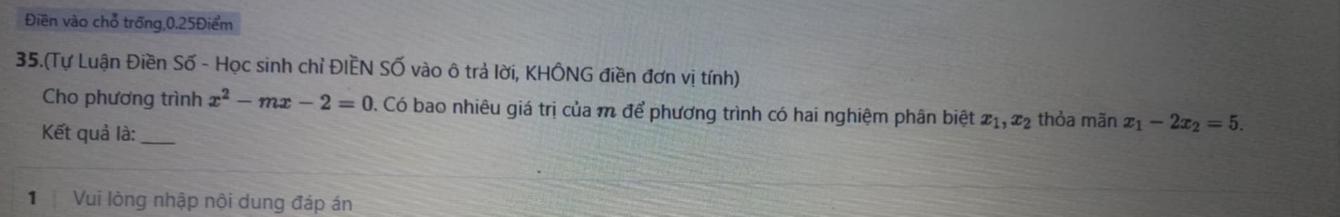 Điền vào chỗ trống 0.25Điểm
35.(Tự Luận Điền Số - Học sinh chỉ ĐIÈN Số vào ô trả lời, KHÔNG điền đơn vị tính)
Cho phương trình x^2-mx-2=0. Có bao nhiêu giá trị của m để phương trình có hai nghiệm phân biệt x_1, x_2 thỏa mãn x_1-2x_2=5. 
Kết quả là:_
1 Vui lòng nhập nội dung đáp án