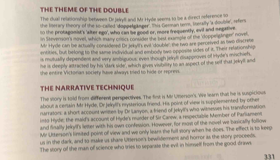 THE THEME OF THE DOUBLE 
The dual relationship between Dr Jekyll and Mr Hyde seems to be a direct reference to 
the literary theory of the so-called ‘doppelgänger'. This German term, literally 'a double’, refers 
to the protagonist's 'alter ego', who can be good or, more frequently, evil and negative. 
In Stevenson's novel, which many critics consider the best example of the 'doppelgänger' novel, 
Mr Hyde can be actually considered Dr Jekyll's evil 'double': the two are perceived as two discrete 
entities, but belong to the same individual and embody two opposite sides of it. Their relationship 
is mutually dependent and very ambiguous: even though Jekyll disapproves of Hyde's mischiefs, 
he is deeply attracted by his 'dark side’, which gives visibility to an aspect of the self that Jekyll and 
the entire Victorian society have always tried to hide or repress. 
THE NARRATIVE TECHNIQUE 
The story is told from different perspectives. The first is Mr Utterson's. We learn that he is suspicious 
about a certain Mr Hyde, Dr Jekyll's mysterious friend. His point of view is supplemented by other 
narrators: a short account written by Dr Lanyon, a friend of Jekyll's who witnesses his transformation 
into Hyde; the maid's account of Hyde's murder of Sir Carew, a respectable Member of Parliament 
and finally Jekyll's letter with his own confession. However, for most of the novel we basically follow 
Mr Utterson's limited point of view and we only learn the full story when he does. The effect is to keep 
us in the dark, and to make us share Utterson's bewilderment and horror as the story proceeds. 
The story of the man of science who tries to separate the evil in himself from the good draws 
331