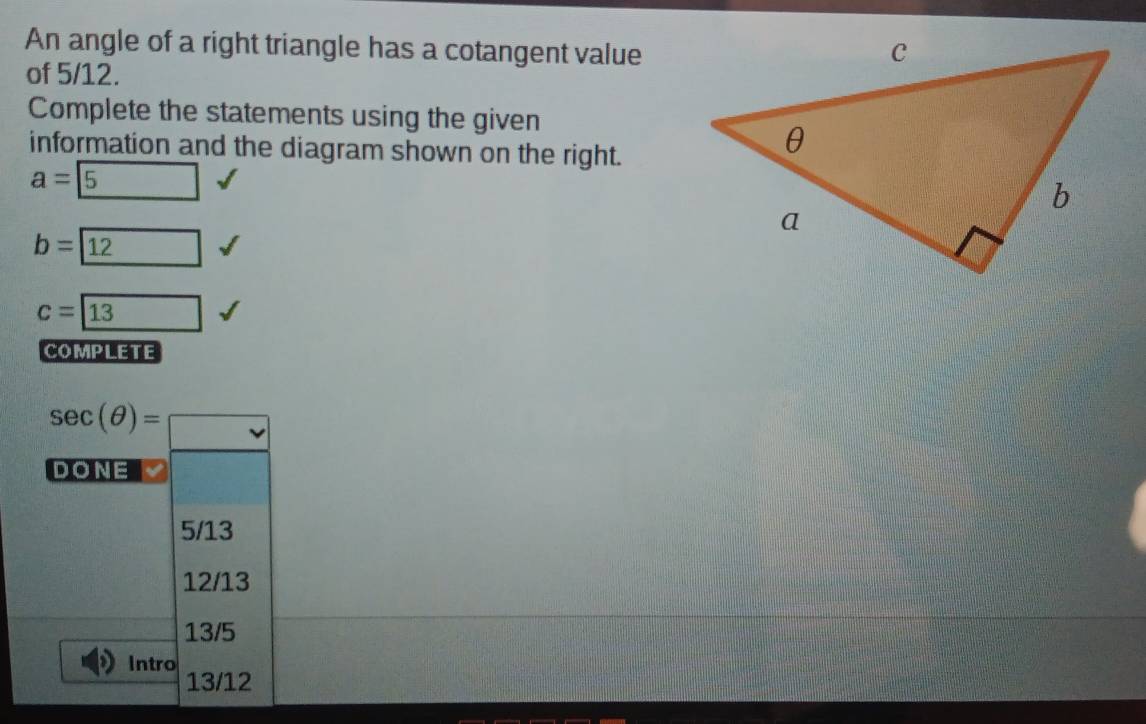 An angle of a right triangle has a cotangent value
of 5/12.
Complete the statements using the given
information and the diagram shown on the right.
a= 5
b= 12
c=boxed 13
COMPLETE
sec (θ )=□
DONE
5/13
12/13
13/5
Intro 13/12