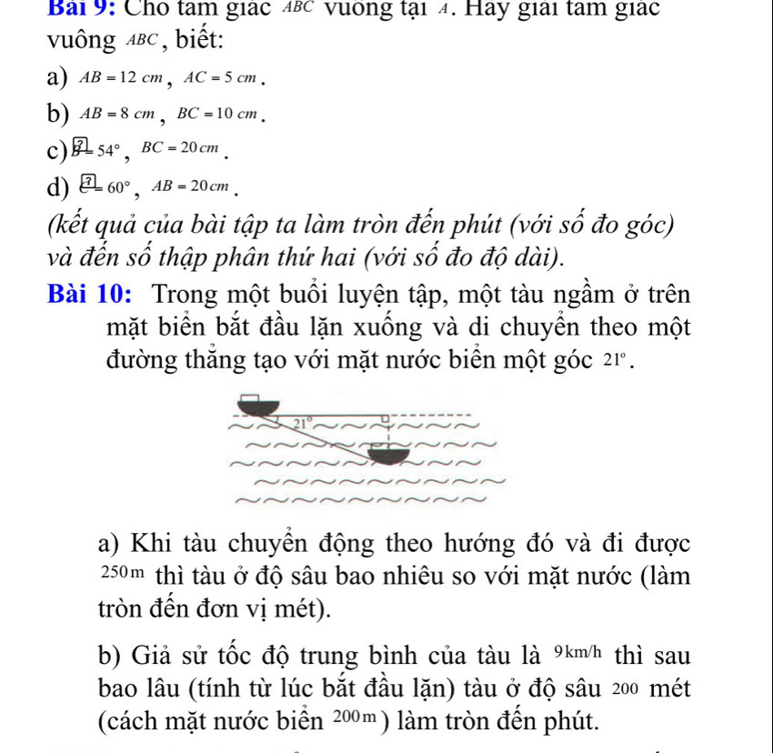 Bải 9: Cho tâm giác 4βc vuống tại 4. Hay giai tâm giác 
vuông ABC ,biết: 
a) AB=12cm, AC=5cm. 
b) AB=8cm, BC=10cm. 
c) B=54°, BC=20cm. 
d)  enclosecircle7=60°, AB=20cm. 
(kết quả của bài tập ta làm tròn đến phút (với số đo góc) 
và đến số thập phân thứ hai (với số đo độ dài). 
Bài 10: Trong một buổi luyện tập, một tàu ngầm ở trên 
mặt biển bắt đầu lặn xuống và di chuyển theo một 
đường thăng tạo với mặt nước biển một góc 21°.
21°
a) Khi tàu chuyển động theo hướng đó và đi được
250m thì tàu ở độ sâu bao nhiêu so với mặt nước (làm 
tròn đến đơn vị mét). 
b) Giả sử tốc độ trung bình của tàu là 9km/h thì sau 
bao lâu (tính từ lúc bắt đầu lặn) tàu ở độ sâu 200 mét 
(cách mặt nước biển 200m) làm tròn đến phút.