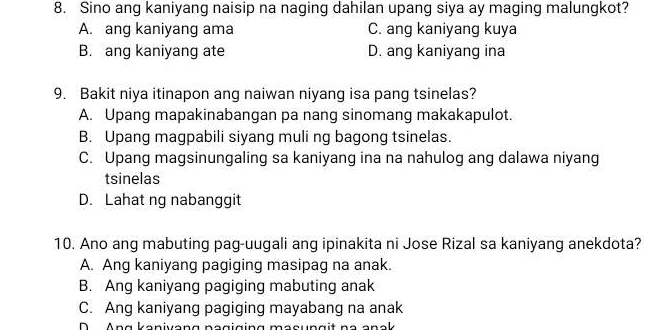 Sino ang kaniyang naisip na naging dahilan upang siya ay maging malungkot?
A. ang kaniyang ama C. ang kaniyang kuya
B. ang kaniyang ate D. ang kaniyang ina
9. Bakit niya itinapon ang naiwan niyang isa pang tsinelas?
A. Upang mapakinabangan pa nang sinomang makakapulot.
B. Upang magpabili siyang muli ng bagong tsinelas.
C. Upang magsinungaling sa kaniyang ina na nahulog ang dalawa niyang
tsinelas
D. Lahat ng nabanggit
10. Ano ang mabuting pag-uugali ang ipinakita ni Jose Rizal sa kaniyang anekdota?
A. Ang kaniyang pagiging masipag na anak.
B. Ang kaniyang pagiging mabuting anak
C. Ang kaniyang pagiging mayabang na anak
D Ang kanivang nagiging masungit na anak