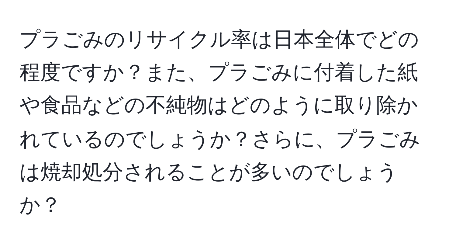 プラごみのリサイクル率は日本全体でどの程度ですか？また、プラごみに付着した紙や食品などの不純物はどのように取り除かれているのでしょうか？さらに、プラごみは焼却処分されることが多いのでしょうか？