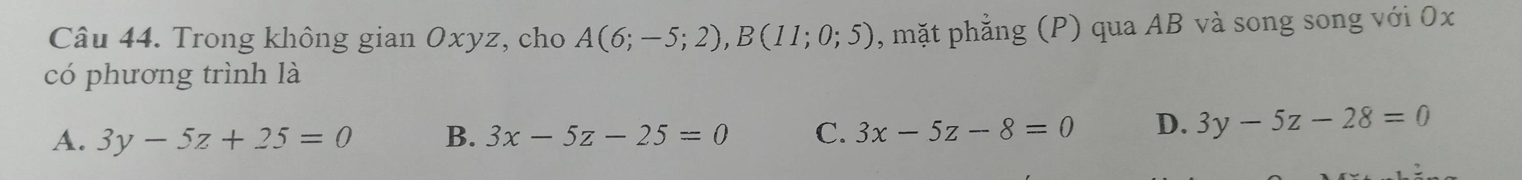 Trong không gian Oxyz, cho A(6;-5;2), B(11;0;5) , mặt phẳng (P) qua AB và song song với 0x
có phương trình là
A. 3y-5z+25=0 B. 3x-5z-25=0 C. 3x-5z-8=0 D. 3y-5z-28=0