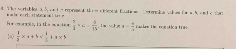 The variables a, b, and c represent three different fractions. Determine values for a, b, and c that 
make each statement true. 
For example, in the equation  2/3 * a= 8/15  , the value a= 4/5  makes the equation true. 
(a)  1/3 * a+b