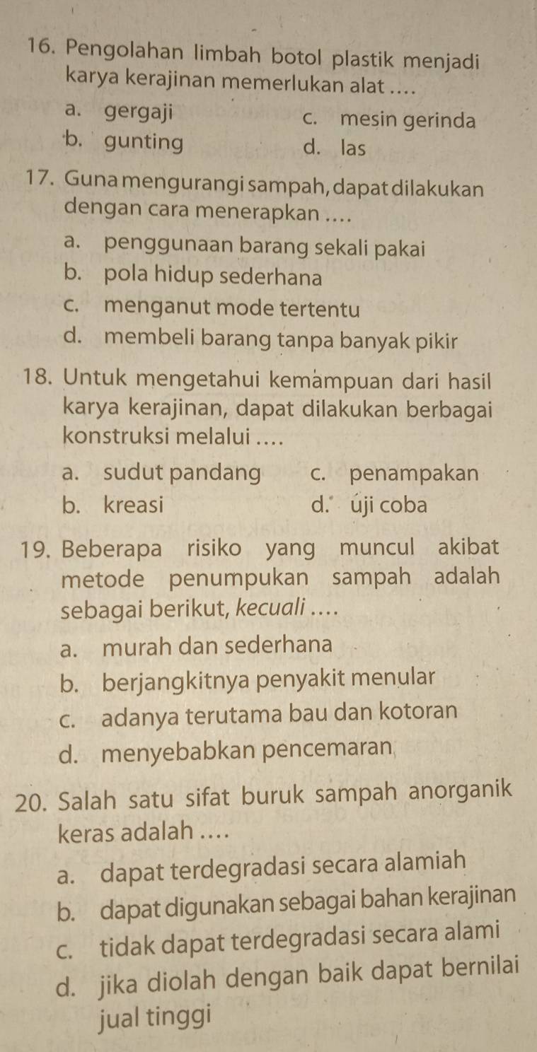 Pengolahan limbah botol plastik menjadi
karya kerajinan memerlukan alat ....
a. gergaji c. mesin gerinda
b. gunting d. las
17. Guna mengurangi sampah, dapat dilakukan
dengan cara menerapkan ....
a. penggunaan barang sekali pakai
b. pola hidup sederhana
c. menganut mode tertentu
d. membeli barang tanpa banyak pikir
18. Untuk mengetahui kemämpuan dari hasil
karya kerajinan, dapat dilakukan berbagai
konstruksi melalui ....
a. sudut pandang c. penampakan
b. kreasi d. úji coba
19. Beberapa risiko yang muncul akibat
metode penumpukan sampah adalah
sebagai berikut, kecuali ...
a. murah dan sederhana
b. berjangkitnya penyakit menular
c. adanya terutama bau dan kotoran
d. menyebabkan pencemaran
20. Salah satu sifat buruk sampah anorganik
keras adalah ....
a. dapat terdegradasi secara alamiah
b. dapat digunakan sebagai bahan kerajinan
c. tidak dapat terdegradasi secara alami
d. jika diolah dengan baik dapat bernilai
jual tinggi