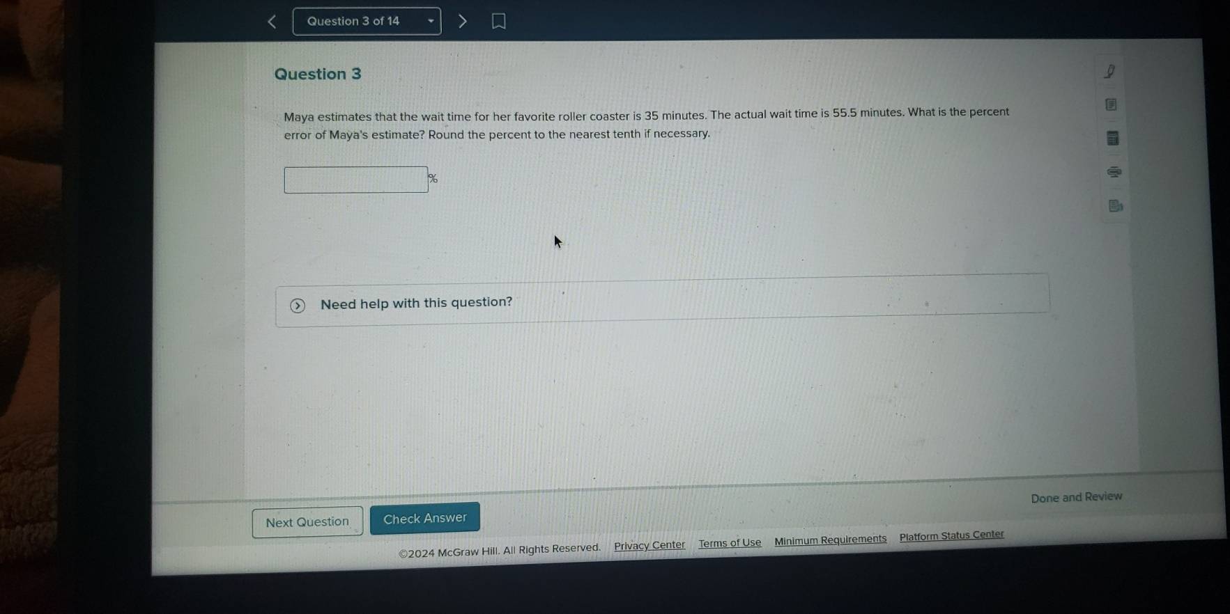 Maya estimates that the wait time for her favorite roller coaster is 35 minutes. The actual wait time is 55.5 minutes. What is the percent 
error of Maya's estimate? Round the percent to the nearest tenth if necessary. 
Need help with this question? 
Done and Review 
Next Question Check Answer 
©2024 McGraw Hill. All Rights Reserved. Privacy Center Terms of Use Minimum Requirements Platform Status Center