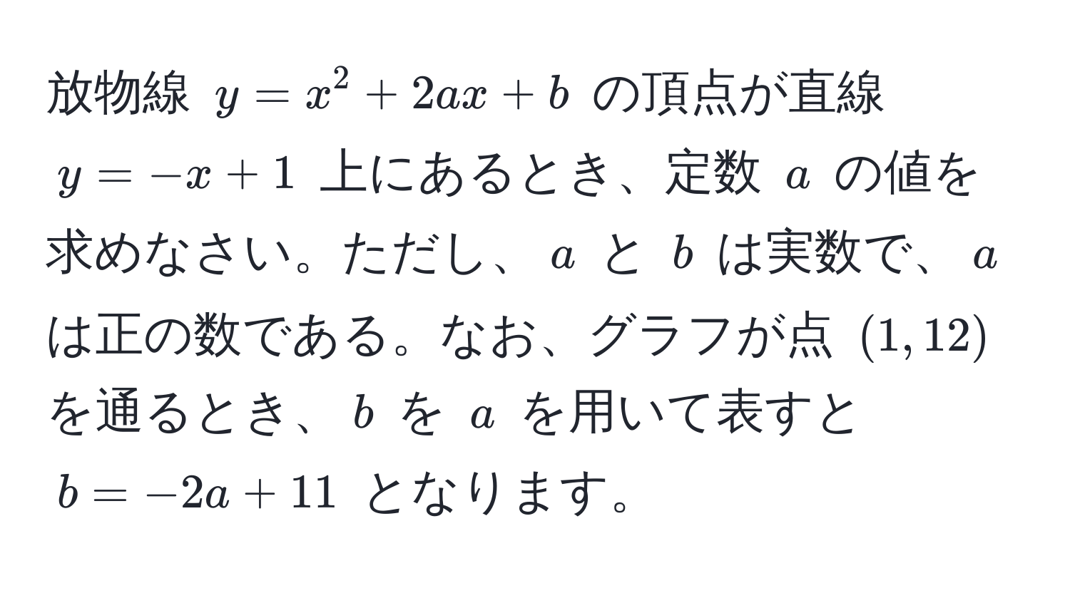 放物線 $y = x^2 + 2ax + b$ の頂点が直線 $y = -x + 1$ 上にあるとき、定数 $a$ の値を求めなさい。ただし、$a$ と $b$ は実数で、$a$ は正の数である。なお、グラフが点 $(1, 12)$ を通るとき、$b$ を $a$ を用いて表すと $b = -2a + 11$ となります。