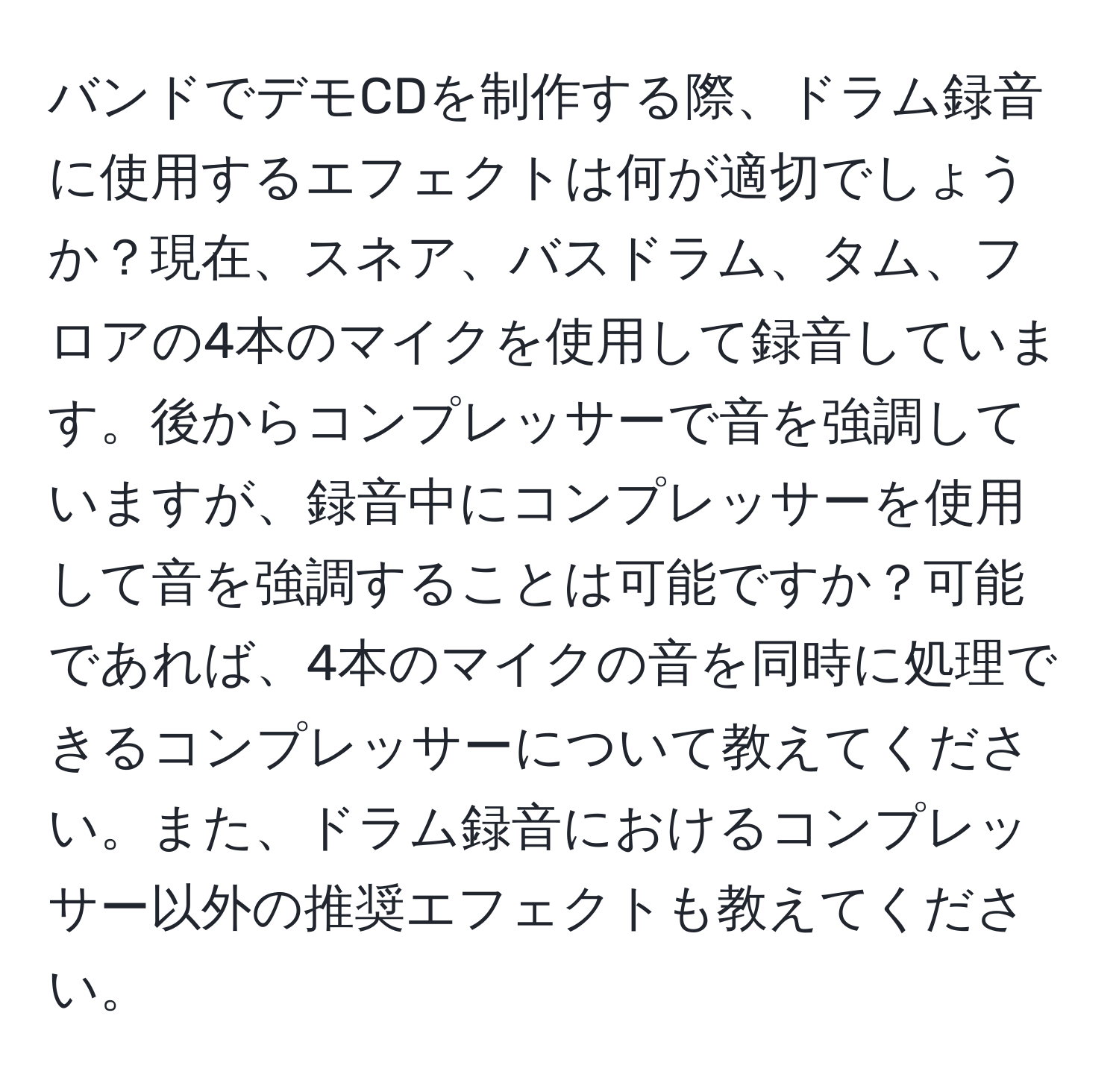 バンドでデモCDを制作する際、ドラム録音に使用するエフェクトは何が適切でしょうか？現在、スネア、バスドラム、タム、フロアの4本のマイクを使用して録音しています。後からコンプレッサーで音を強調していますが、録音中にコンプレッサーを使用して音を強調することは可能ですか？可能であれば、4本のマイクの音を同時に処理できるコンプレッサーについて教えてください。また、ドラム録音におけるコンプレッサー以外の推奨エフェクトも教えてください。