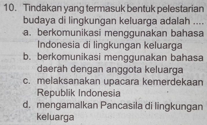 Tindakan yang termasuk bentuk pelestarian
budaya di lingkungan keluarga adalah ....
a. berkomunikasi menggunakan bahasa
Indonesia di lingkungan keluarga
b. berkomunikasi menggunakan bahasa
daerah dengan anggota keluarga
c. melaksanakan upacara kemerdekaan
Republik Indonesia
d. mengamalkan Pancasila di lingkungan
keluarga