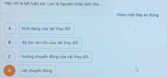 Hãy chỉ ra kết luận sai. Lực là nguyên nhân làm cho
Chọn một đáp án đúng
A . 
hình dạng của vật thay đổi.
B độ lớn vận tốc của vật thay đổi.
C hướng chuyển động của vật thay đổi.
D vật chuyển động.