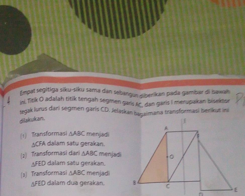 Empat segitiga siku-siku sama dan sebangun diberikan pada gambar di baxah 
ini, Titik O adalah titik tengah segmen garis AC, dan garis I merupakan bisektor 
tegak lurus darí segmen garís CD, Jelaskan bagaimana transformasi berikut i 
dilakukan. 
(1) Transformasi △ ABC menjadi
△ CFA dalam satu gerakan. 
(2) Transformasi dari △ ABC menjadi
△ FED dalam satu gerakan. 
(3) Transformasi △ ABC menjadi
△ FED dalam dua gerakan.