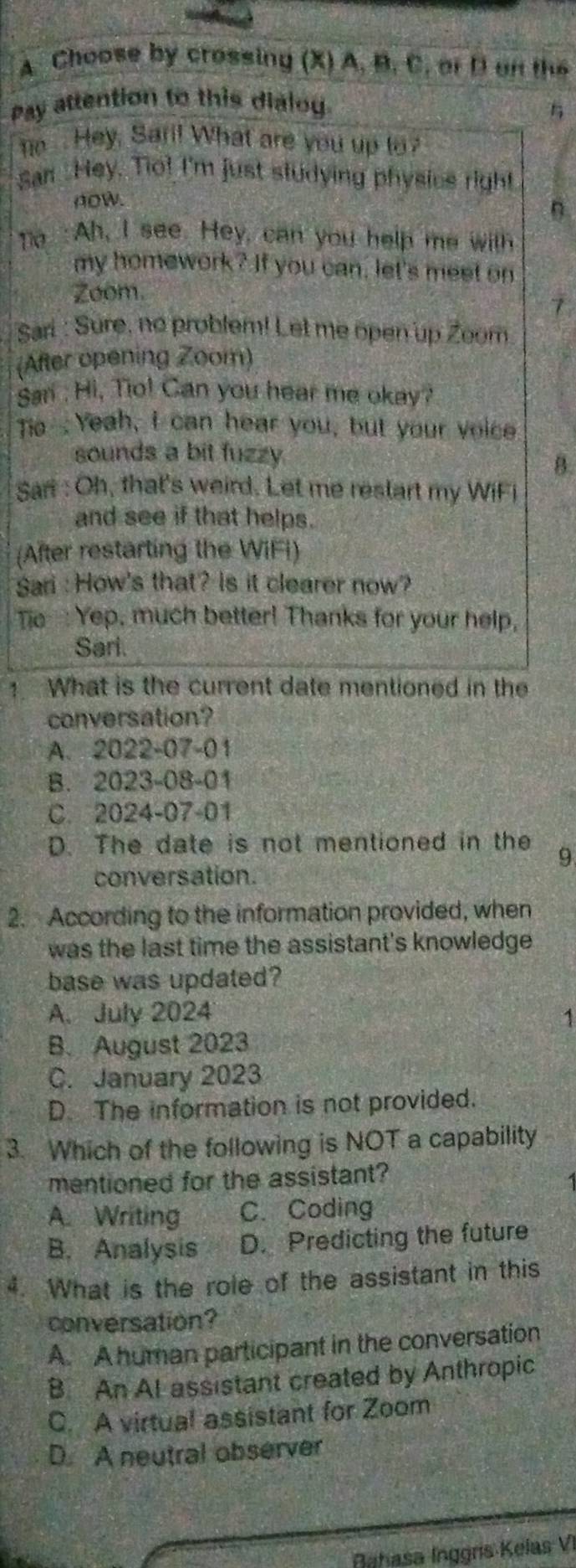 Choose by crossing (X) A. B. C. or D an the
Pay attention to this dialo

. Hey, Sari! What are you up to?
San Hey. Tio! I'm just studying physics right
AOW.
n
Te : Ah, I see. Hey, can you help me with
my homework? If you can, let's meet on
Zoom.
7
Sari : Sure, no problem! Let me open up Zoom
(After opening Zoom)
San : Hi, Tio! Can you hear me okay?
Tio Yeah, I can hear you, but your voice
sounds a bit fuzzy
B.
Sari : Oh, that's weird. Let me restart my WiFi
and see if that helps.
(After restarting the WIFI)
Sari : How's that? Is it clearer now?
Tie--: Yep, much better! Thanks for your help,
Sari.
What is the current date mentioned in the
conversation?
A. 2022-07-01
B. 2023-08-01
C. 2024-07-01
D. The date is not mentioned in the
9
conversation.
2. According to the information provided, when
was the last time the assistant's knowledge 
base was updated?
A. July 2024 1
B. August 2023
C. January 2023
D. The information is not provided.
3. Which of the following is NOT a capability
mentioned for the assistant?
A. Writing C. Coding
B. Analysis D. Predicting the future
4. What is the role of the assistant in this
conversation?
A. A human participant in the conversation
B. An Al assistant created by Anthropic
C. A virtual assistant for Zoom
D. A neutral observer
Bahasa Inggrs Kelas VI